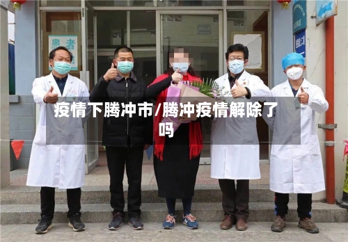 疫情下腾冲市/腾冲疫情解除了吗-第1张图片