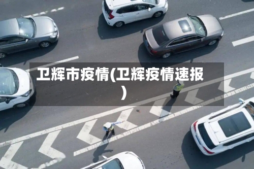 卫辉市疫情(卫辉疫情速报)-第1张图片