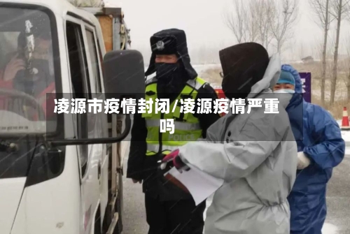 凌源市疫情封闭/凌源疫情严重吗-第1张图片
