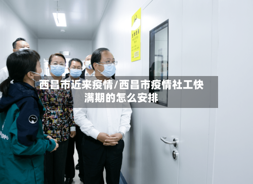 西昌市近来疫情/西昌市疫情社工快满期的怎么安排-第2张图片