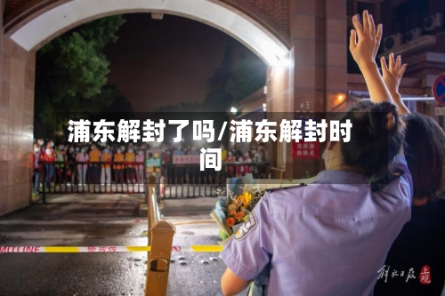 浦东解封了吗/浦东解封时间-第2张图片