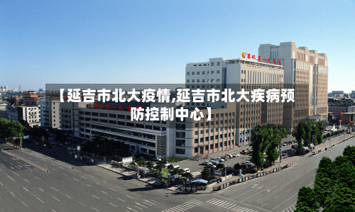 【延吉市北大疫情,延吉市北大疾病预防控制中心】-第3张图片