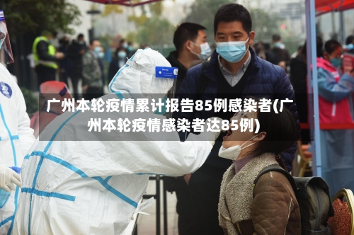 广州本轮疫情累计报告85例感染者(广州本轮疫情感染者达85例)-第3张图片