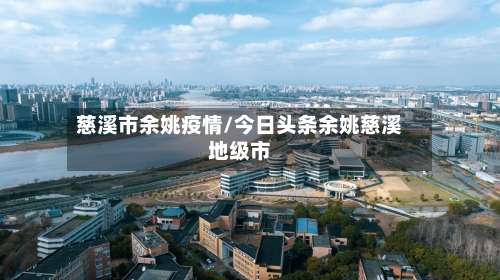 慈溪市余姚疫情/今日头条余姚慈溪地级市-第3张图片