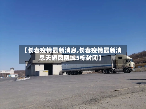 【长春疫情最新消息,长春疫情最新消息天旗凤凰城5栋封闭】-第1张图片