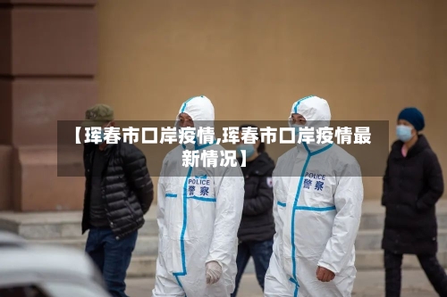 【珲春市口岸疫情,珲春市口岸疫情最新情况】-第1张图片