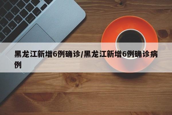 黑龙江新增6例确诊/黑龙江新增6例确诊病例