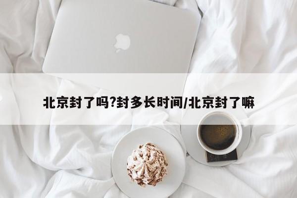 北京封了吗?封多长时间/北京封了嘛